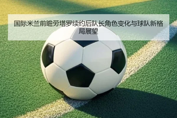 国际米兰前瞻劳塔罗续约后队长角色变化与球队新格局展望