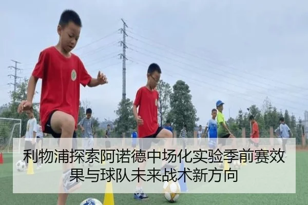 利物浦探索阿诺德中场化实验季前赛效果与球队未来战术新方向