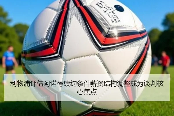 利物浦评估阿诺德续约条件薪资结构调整成为谈判核心焦点