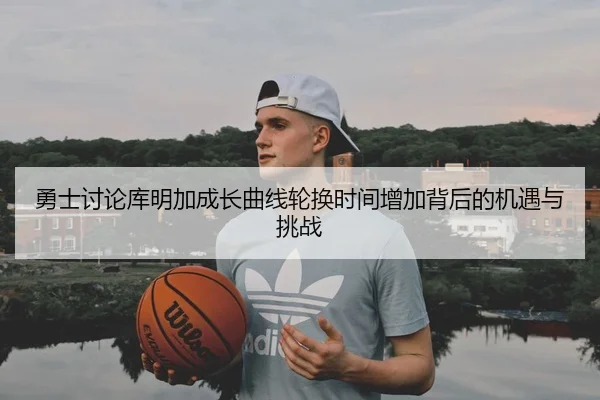 勇士讨论库明加成长曲线轮换时间增加背后的机遇与挑战