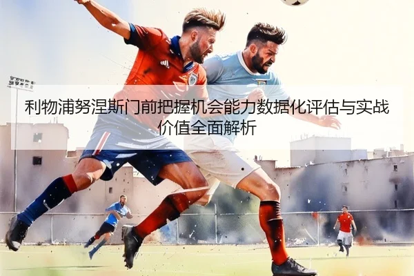 利物浦努涅斯门前把握机会能力数据化评估与实战价值全面解析