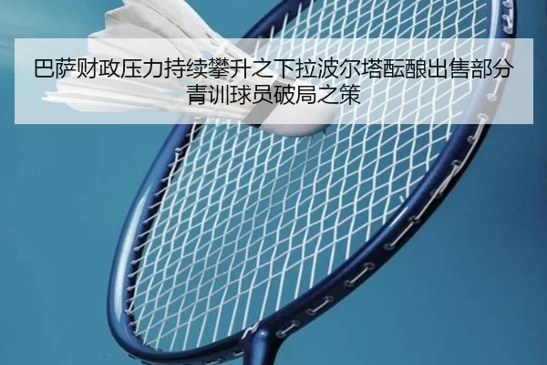 巴萨财政压力持续攀升之下拉波尔塔酝酿出售部分青训球员破局之策