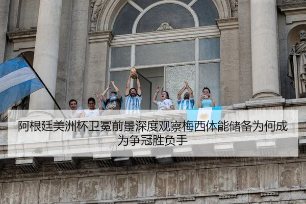 阿根廷美洲杯卫冕前景深度观察梅西体能储备为何成为争冠胜负手