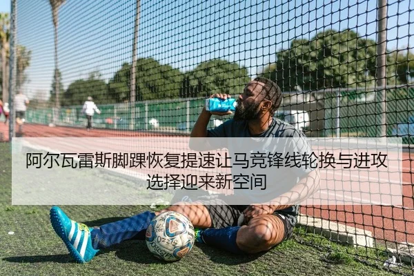阿尔瓦雷斯脚踝恢复提速让马竞锋线轮换与进攻选择迎来新空间
