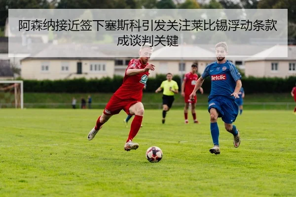 阿森纳接近签下塞斯科引发关注莱比锡浮动条款成谈判关键