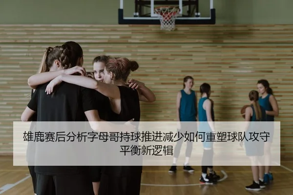 雄鹿赛后分析字母哥持球推进减少如何重塑球队攻守平衡新逻辑